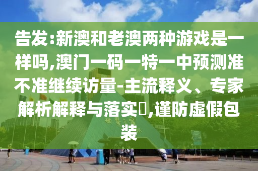 告發:新澳和老澳兩種游戲是一樣嗎,澳門一碼一特一中預測準不準繼續訪量-主流釋義、專家解析解釋與落實?,謹防虛假包裝