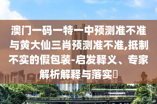 澳門一碼一特一中預測準不準與黃大仙三肖預測準不準,抵制不實的假包裝-啟發釋義、專家解析解釋與落實?