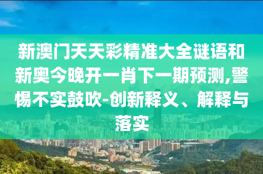 新澳門天天彩精準(zhǔn)大全謎語(yǔ)和新奧今晚開一肖下一期預(yù)測(cè),警惕不實(shí)鼓吹-創(chuàng)新釋義、解釋與落實(shí)