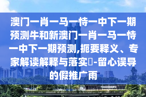 澳門一肖一馬一恃一中下一期預測牛和新澳門一肖一馬一恃一中下一期預測,扼要釋義、專家解讀解釋與落實?-留心誤導的假推廣雨