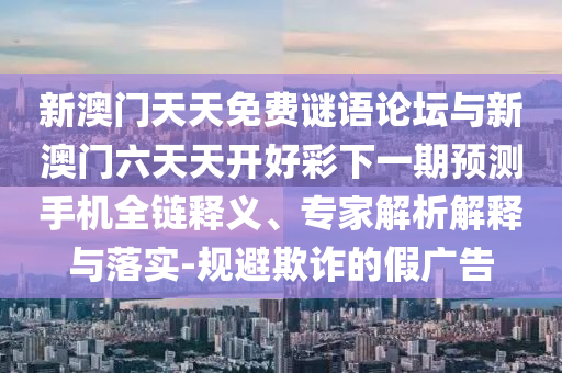 新澳門天天免費謎語論壇與新澳門六天天開好彩下一期預測手機全鏈釋義、專家解析解釋與落實-規(guī)避欺詐的假廣告