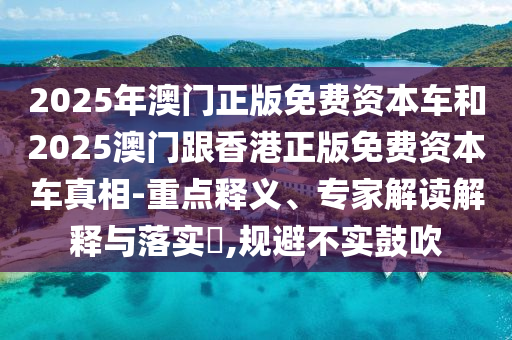 2025年澳門正版免費資本車和2025澳門跟香港正版免費資本車真相-重點釋義、專家解讀解釋與落實?,規避不實鼓吹