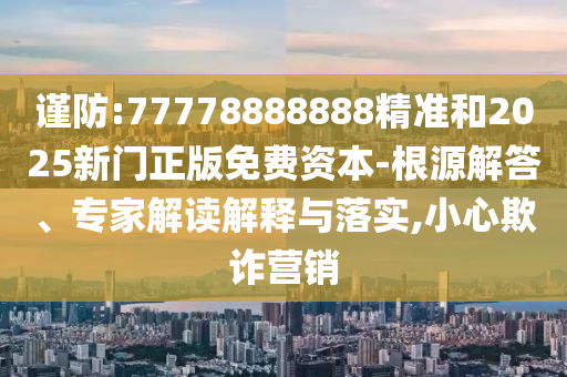謹防:77778888888精準和2025新門正版免費資本-根源解答、專家解讀解釋與落實,小心欺詐營銷