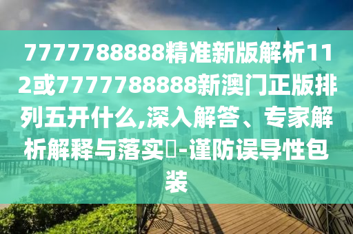 7777788888精準(zhǔn)新版解析112或7777788888新澳門正版排列五開什么,深入解答、專家解析解釋與落實(shí)?-謹(jǐn)防誤導(dǎo)性包裝