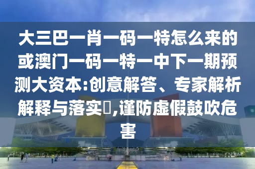 大三巴一肖一碼一特怎么來的或澳門一碼一特一中下一期預(yù)測大資本:創(chuàng)意解答、專家解析解釋與落實(shí)?,謹(jǐn)防虛假鼓吹危害