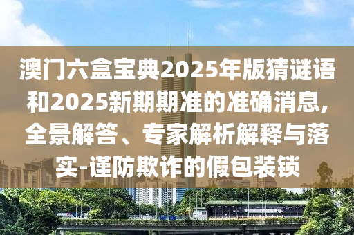澳門六盒寶典2025年版猜謎語和2025新期期準的準確消息,全景解答、專家解析解釋與落實-謹防欺詐的假包裝鎖