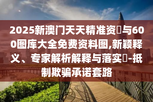 2025新澳門天天精準資枓與600圖庫大全免費資料圖,新穎釋義、專家解析解釋與落實?-抵制欺騙承諾套路