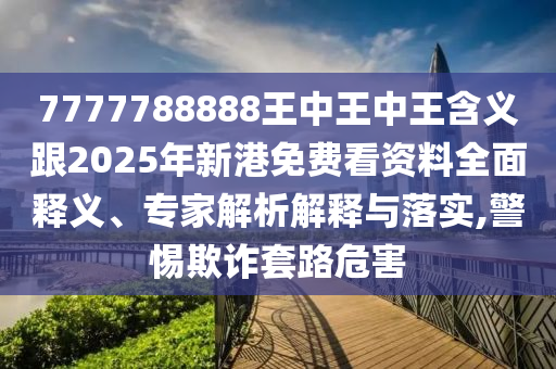 7777788888王中王中王含義跟2025年新港免費(fèi)看資料全面釋義、專家解析解釋與落實(shí),警惕欺詐套路危害