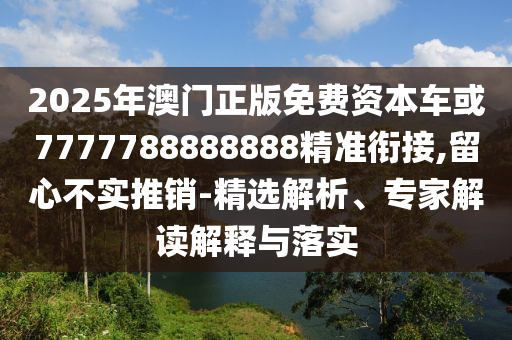 2025年澳門正版免費(fèi)資本車或7777788888888精準(zhǔn)銜接,留心不實(shí)推銷-精選解析、專家解讀解釋與落實(shí)