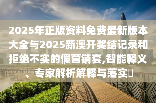 2025年正版資料免費最新版本大全與2025新澳開獎結記錄和拒絕不實的假營銷套,智能釋義、專家解析解釋與落實?