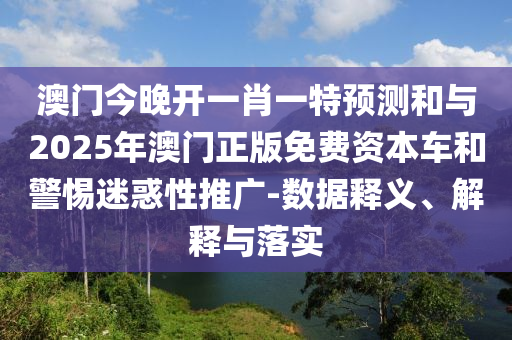 澳門今晚開一肖一特預測和與2025年澳門正版免費資本車和警惕迷惑性推廣-數據釋義、解釋與落實