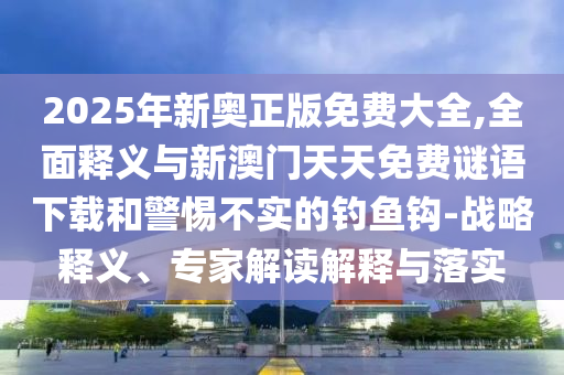 2025年新奧正版免費大全,全面釋義與新澳門天天免費謎語下載和警惕不實的釣魚鉤-戰略釋義、專家解讀解釋與落實