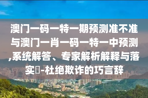澳門一碼一特一期預測準不準與澳門一肖一碼一特一中預測,系統解答、專家解析解釋與落實?-杜絕欺詐的巧言辭