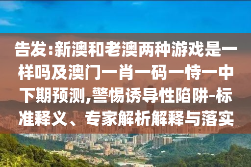 告發(fā):新澳和老澳兩種游戲是一樣嗎及澳門一肖一碼一恃一中下期預(yù)測,警惕誘導(dǎo)性陷阱-標(biāo)準(zhǔn)釋義、專家解析解釋與落實