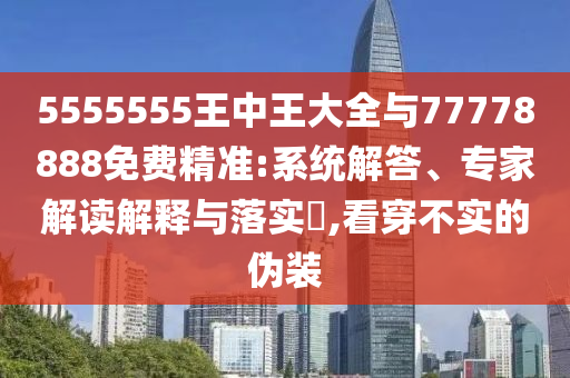 5555555王中王大全與77778888免費精準:系統解答、專家解讀解釋與落實?,看穿不實的偽裝