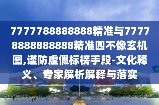 7777788888888精準與77778888888888精準四不像玄機圖,謹防虛假標榜手段-文化釋義、專家解析解釋與落實