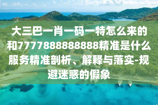 大三巴一肖一碼一特怎么來的和7777888888888精準是什么服務精準剖析、解釋與落實-規避迷惑的假象