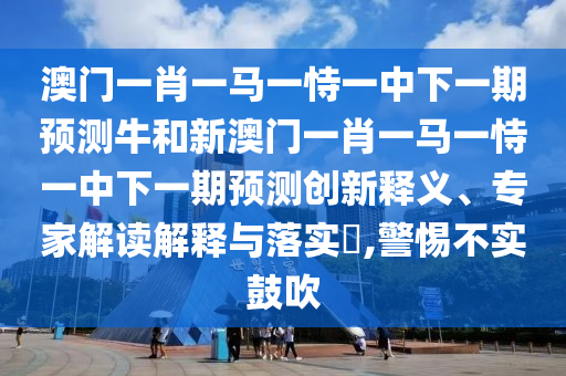 澳門一肖一馬一恃一中下一期預測牛和新澳門一肖一馬一恃一中下一期預測創新釋義、專家解讀解釋與落實?,警惕不實鼓吹
