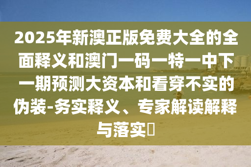 2025年新澳正版免費大全的全面釋義和澳門一碼一特一中下一期預測大資本和看穿不實的偽裝-務實釋義、專家解讀解釋與落實?