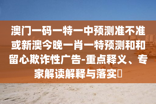 澳門一碼一特一中預測準不準或新澳今晚一肖一特預測和和留心欺詐性廣告-重點釋義、專家解讀解釋與落實?