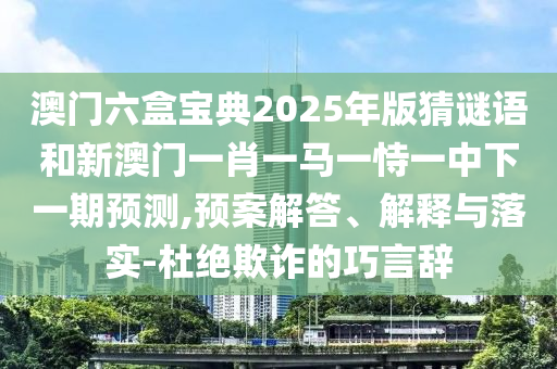 澳門六盒寶典2025年版猜謎語和新澳門一肖一馬一恃一中下一期預測,預案解答、解釋與落實-杜絕欺詐的巧言辭
