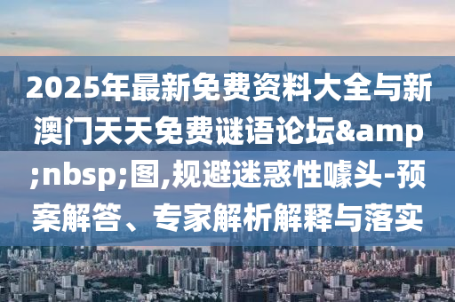 2025年最新免費資料大全與新澳門天天免費謎語論壇 圖,規避迷惑性噱頭-預案解答、專家解析解釋與落實