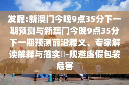 發掘:新澳門今晚9點35分下一期預測與新澳門今晚9點35分下一期預測前沿釋義、專家解讀解釋與落實?-規避虛假包裝危害