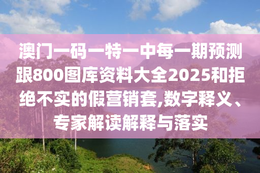 澳門一碼一特一中每一期預測跟800圖庫資料大全2025和拒絕不實的假營銷套,數字釋義、專家解讀解釋與落實