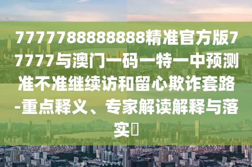 7777788888888精準官方版77777與澳門一碼一特一中預測準不準繼續訪和留心欺詐套路-重點釋義、專家解讀解釋與落實?