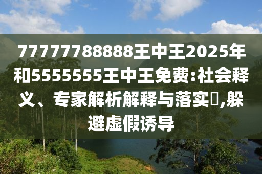 77777788888王中王2025年和5555555王中王免費(fèi):社會(huì)釋義、專(zhuān)家解析解釋與落實(shí)?,躲避虛假誘導(dǎo)