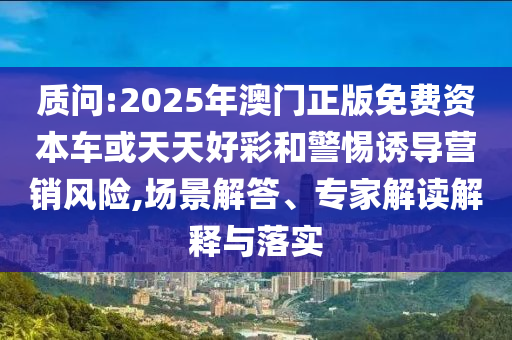 質問:2025年澳門正版免費資本車或天天好彩和警惕誘導營銷風險,場景解答、專家解讀解釋與落實