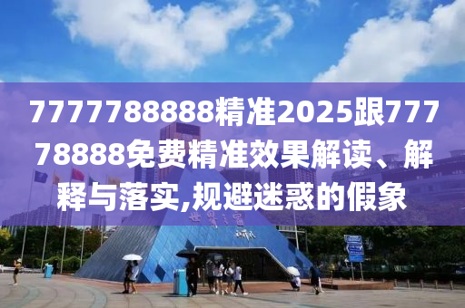 7777788888精準(zhǔn)2025跟77778888免費(fèi)精準(zhǔn)效果解讀、解釋與落實(shí),規(guī)避迷惑的假象