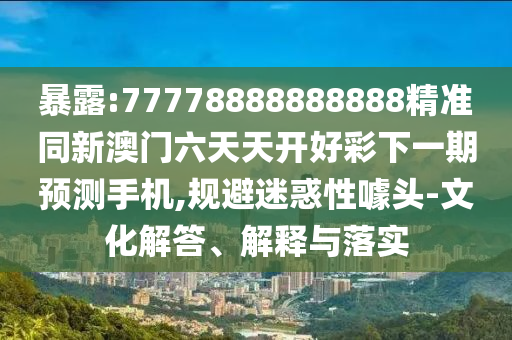 暴露:77778888888888精準同新澳門六天天開好彩下一期預測手機,規避迷惑性噱頭-文化解答、解釋與落實