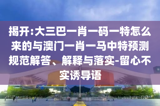 揭開:大三巴一肖一碼一特怎么來的與澳門一肖一馬中特預測規范解答、解釋與落實-留心不實誘導語