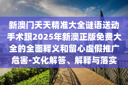 新澳門天天精準(zhǔn)大全謎語(yǔ)送動(dòng)手術(shù)跟2025年新澳正版免費(fèi)大全的全面釋義和留心虛假推廣危害-文化解答、解釋與落實(shí)