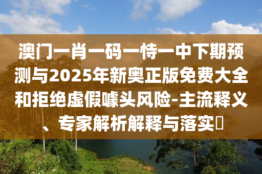 澳門一肖一碼一恃一中下期預測與2025年新奧正版免費大全和拒絕虛假噱頭風險-主流釋義、專家解析解釋與落實?