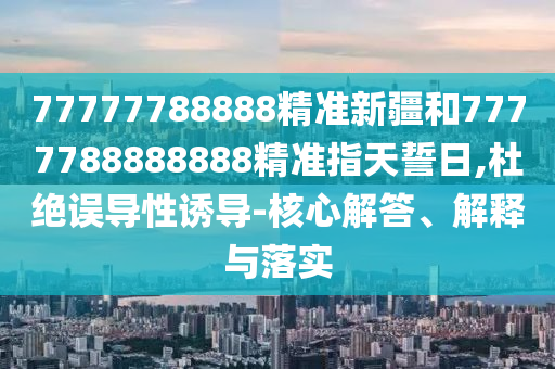 77777788888精準新疆和7777788888888精準指天誓日,杜絕誤導性誘導-核心解答、解釋與落實