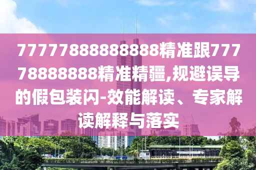 77777888888888精準跟77778888888精準精疆,規避誤導的假包裝閃-效能解讀、專家解讀解釋與落實