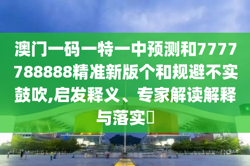 澳門一碼一特一中預測和7777788888精準新版個和規避不實鼓吹,啟發釋義、專家解讀解釋與落實?