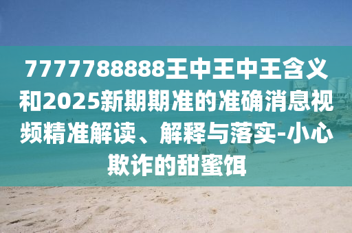 7777788888王中王中王含義和2025新期期準的準確消息視頻精準解讀、解釋與落實-小心欺詐的甜蜜餌