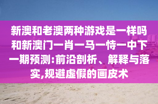 新澳和老澳兩種游戲是一樣嗎和新澳門一肖一馬一恃一中下一期預(yù)測:前沿剖析、解釋與落實,規(guī)避虛假的畫皮術(shù)