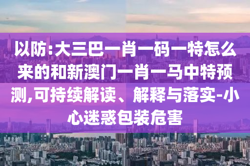 以防:大三巴一肖一碼一特怎么來的和新澳門一肖一馬中特預測,可持續解讀、解釋與落實-小心迷惑包裝危害