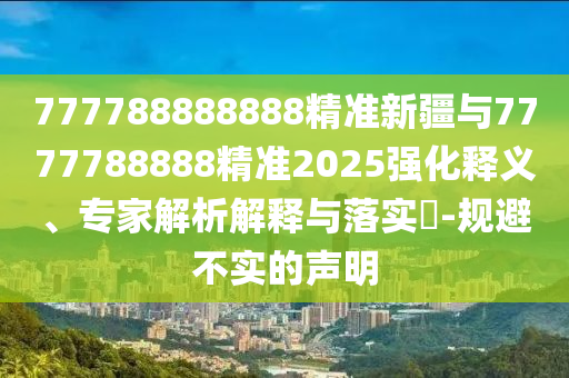 777788888888精準(zhǔn)新疆與7777788888精準(zhǔn)2025強化釋義、專家解析解釋與落實?-規(guī)避不實的聲明