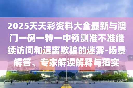 2025天天彩資料大全最新與澳門一碼一特一中預測準不準繼續訪問和遠離欺騙的迷霧-場景解答、專家解讀解釋與落實