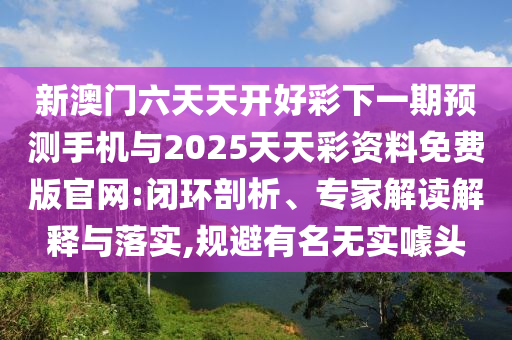 新澳門六天天開好彩下一期預測手機與2025天天彩資料免費版官網:閉環剖析、專家解讀解釋與落實,規避有名無實噱頭