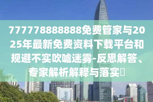 777778888888免費管家與2025年最新免費資料下載平臺和規(guī)避不實吹噓迷霧-反思解答、專家解析解釋與落實?