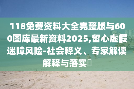 118免費資料大全完整版與600圖庫最新資料2025,留心虛假迷障風險-社會釋義、專家解讀解釋與落實?