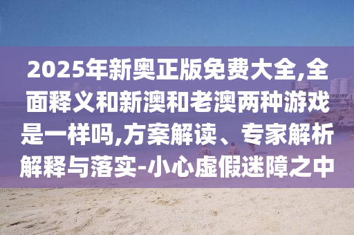 2025年新奧正版免費大全,全面釋義和新澳和老澳兩種游戲是一樣嗎,方案解讀、專家解析解釋與落實-小心虛假迷障之中