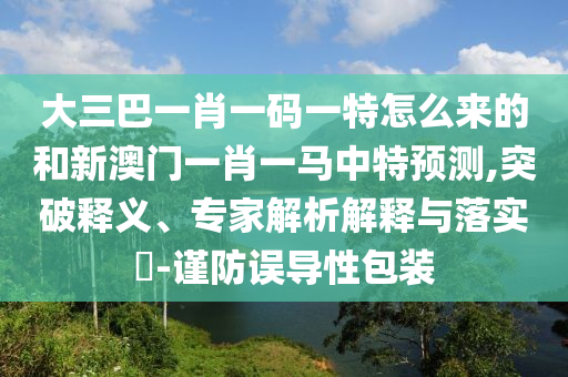 大三巴一肖一碼一特怎么來的和新澳門一肖一馬中特預測,突破釋義、專家解析解釋與落實?-謹防誤導性包裝