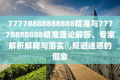 77778888888888精準與77778888888精準理論解答、專家解析解釋與落實?,規避迷惑的假象